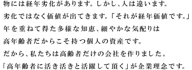 物には経年劣化があります。しかし、人は違います。劣化ではなく価値が出てきます。「それが経年価値です。」 年を重ねて得た多様な知恵、細やかな気配りは高年齢者だからこそ持つ個人の資産です。だから、私たちは高齢者だけの会社を作りました。 ｢高年齢者に活き活きと活躍して頂く」が企業理念です。